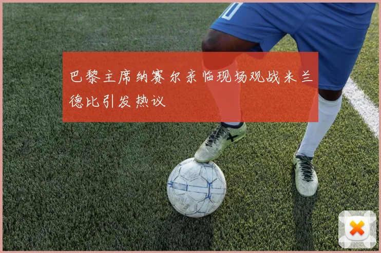 巴黎主席纳赛尔亲临现场观战米兰德比引发热议