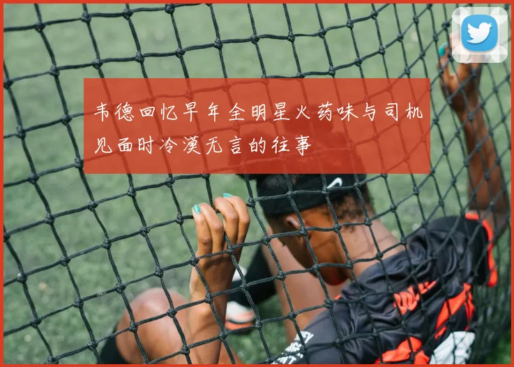 韦德回忆早年全明星火药味与司机见面时冷漠无言的往事