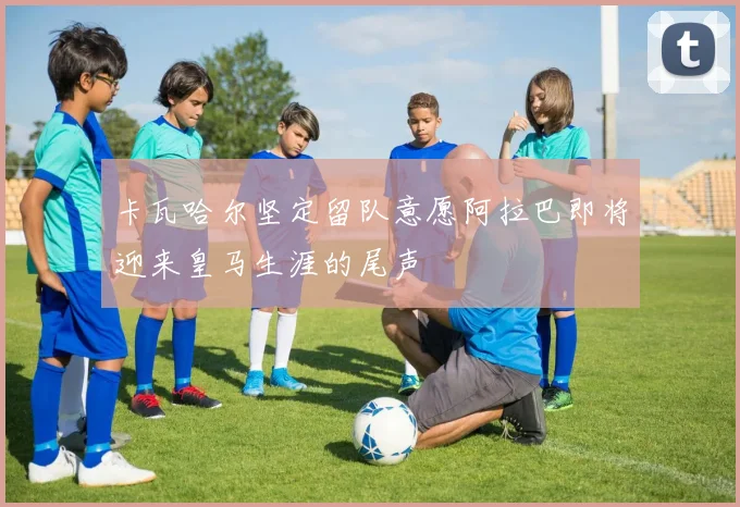 卡瓦哈尔坚定留队意愿阿拉巴即将迎来皇马生涯的尾声