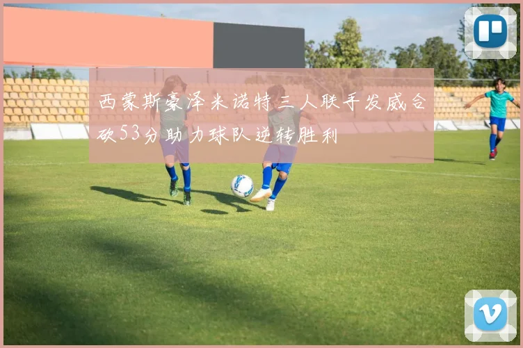 西蒙斯豪泽米诺特三人联手发威合砍53分助力球队逆转胜利