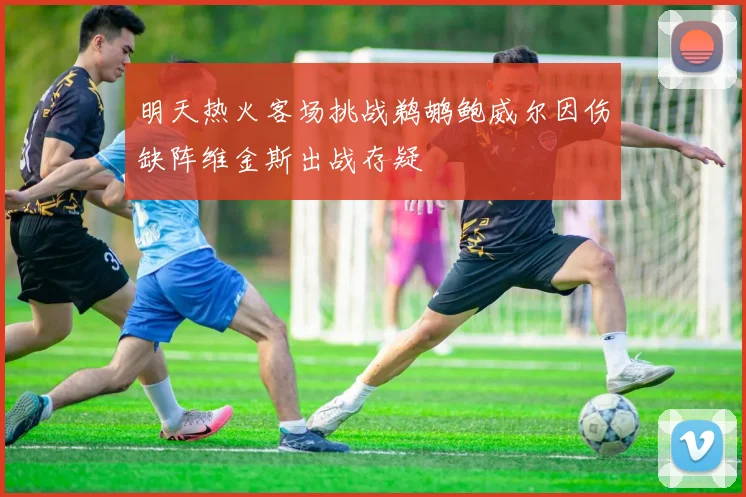 明天热火客场挑战鹈鹕鲍威尔因伤缺阵维金斯出战存疑