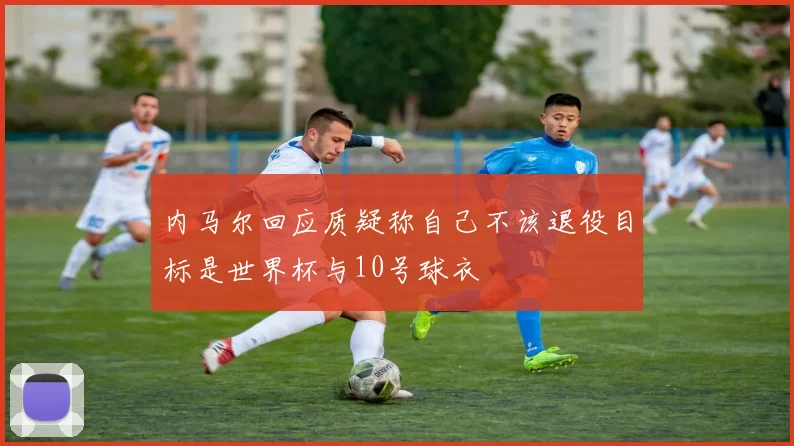 内马尔回应质疑称自己不该退役目标是世界杯与10号球衣