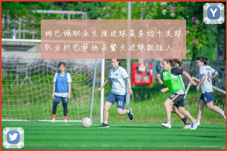 姆巴佩职业生涯进球最多的十支球队分析巴萨独占鳌头进球数惊人