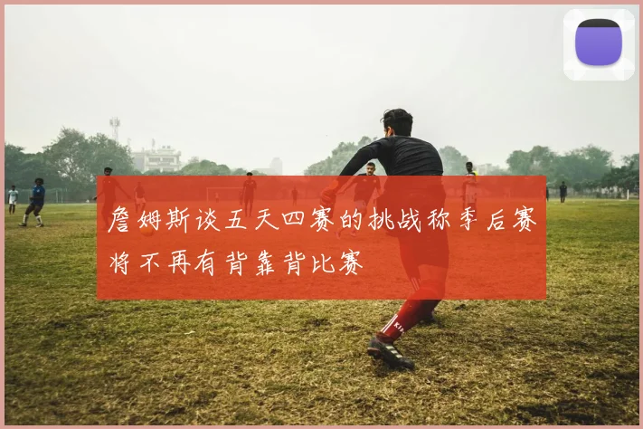 詹姆斯谈五天四赛的挑战称季后赛将不再有背靠背比赛