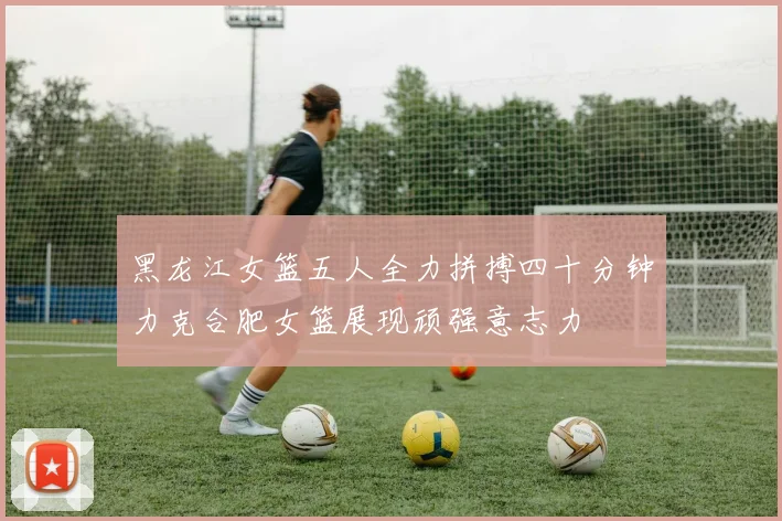 黑龙江女篮五人全力拼搏四十分钟力克合肥女篮展现顽强意志力