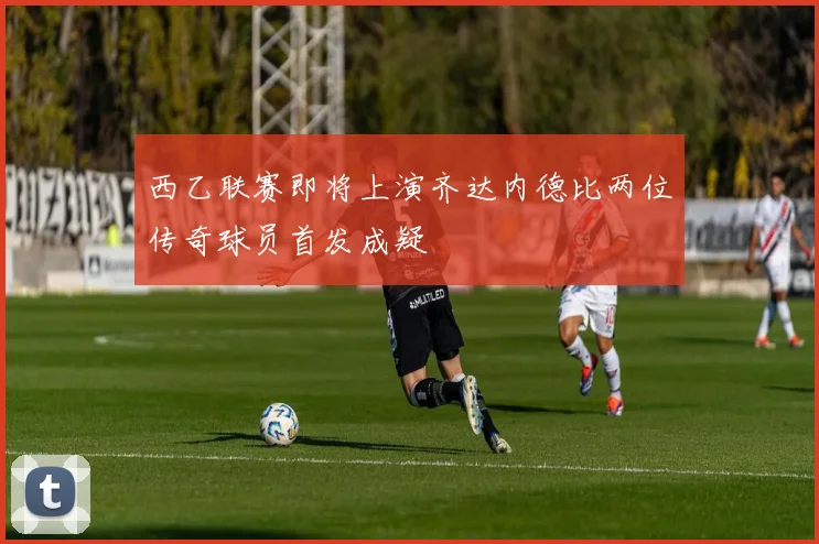 西乙联赛即将上演齐达内德比两位传奇球员首发成疑
