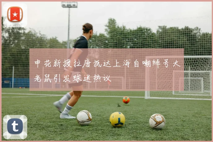 申花新援拉唐抵达上海自嘲绰号大老鼠引发球迷热议