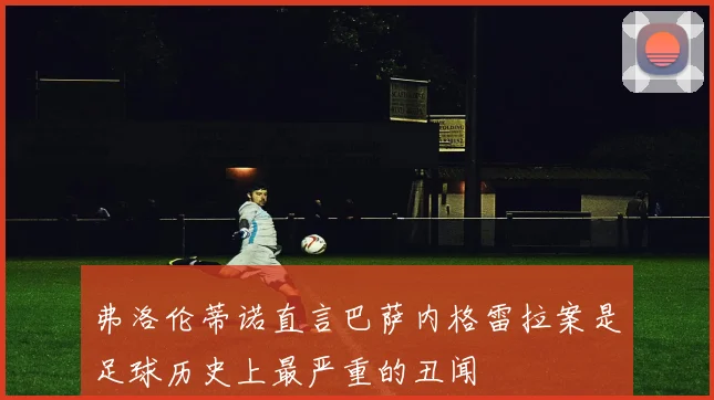 弗洛伦蒂诺直言巴萨内格雷拉案是足球历史上最严重的丑闻