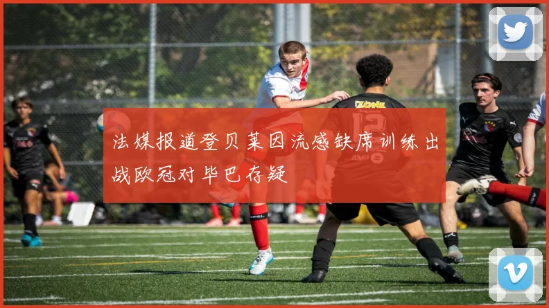 法媒报道登贝莱因流感缺席训练出战欧冠对毕巴存疑