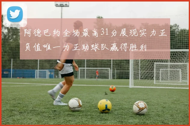 阿德巴约全场最高31分展现实力正负值唯一为正助球队赢得胜利