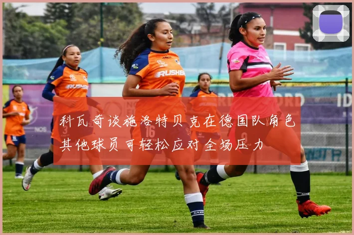 科瓦奇谈施洛特贝克在德国队角色其他球员可轻松应对全场压力