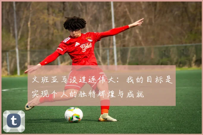 文班亚马谈追逐伟大：我的目标是实现个人的独特辉煌与成就