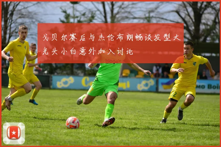 戈贝尔赛后与杰伦布朗畅谈发型大光头小白意外加入讨论