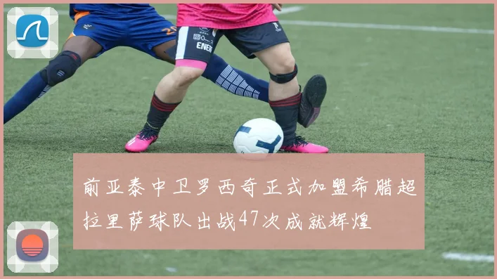 前亚泰中卫罗西奇正式加盟希腊超拉里萨球队出战47次成就辉煌