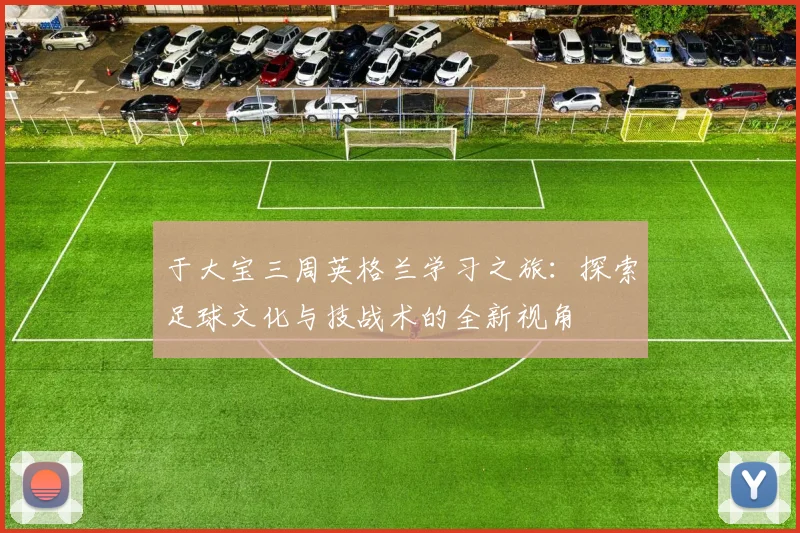 于大宝三周英格兰学习之旅：探索足球文化与技战术的全新视角