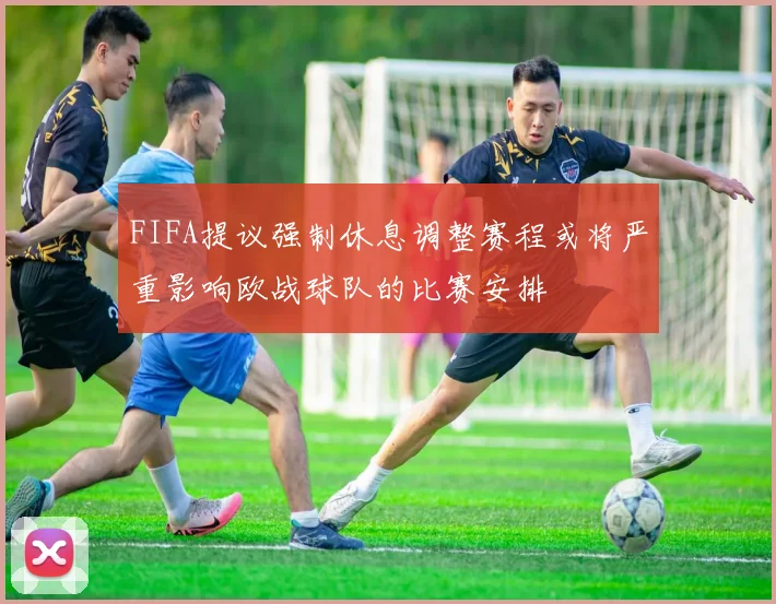 FIFA提议强制休息调整赛程或将严重影响欧战球队的比赛安排