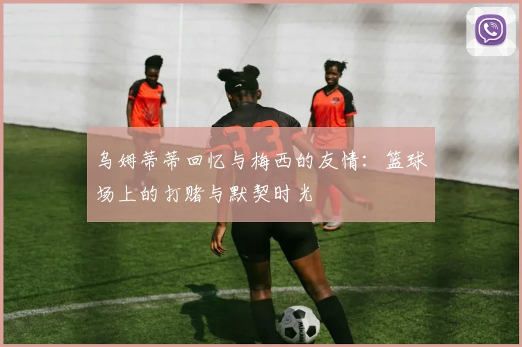 乌姆蒂蒂回忆与梅西的友情：篮球场上的打赌与默契时光