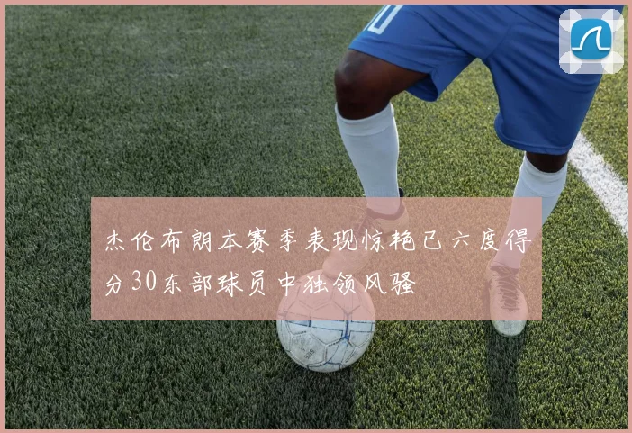 杰伦布朗本赛季表现惊艳已六度得分30东部球员中独领风骚