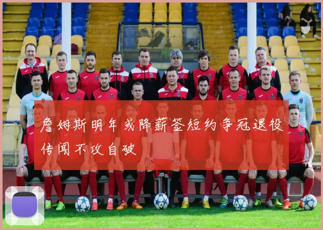 詹姆斯明年或降薪签短约争冠退役传闻不攻自破