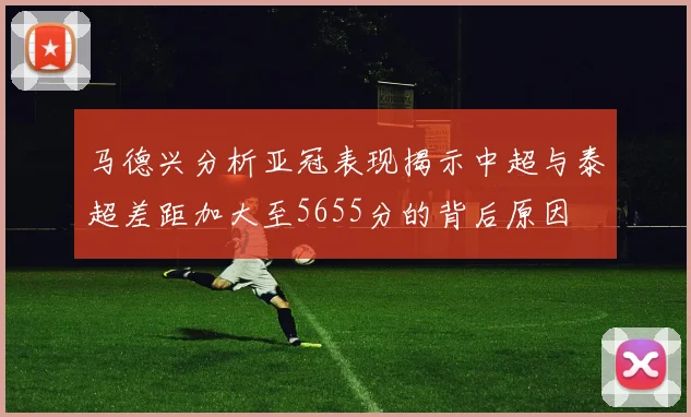 马德兴分析亚冠表现揭示中超与泰超差距加大至5655分的背后原因