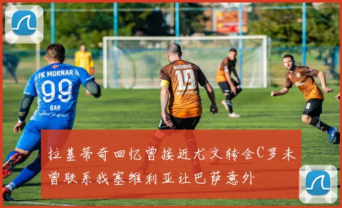拉基蒂奇回忆曾接近尤文转会C罗未曾联系我塞维利亚让巴萨意外