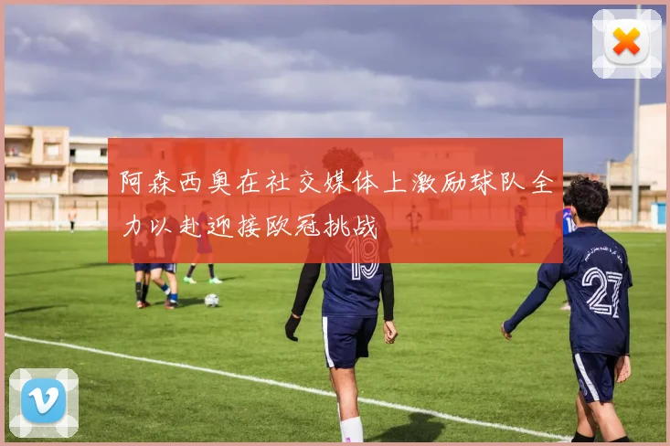 阿森西奥在社交媒体上激励球队全力以赴迎接欧冠挑战