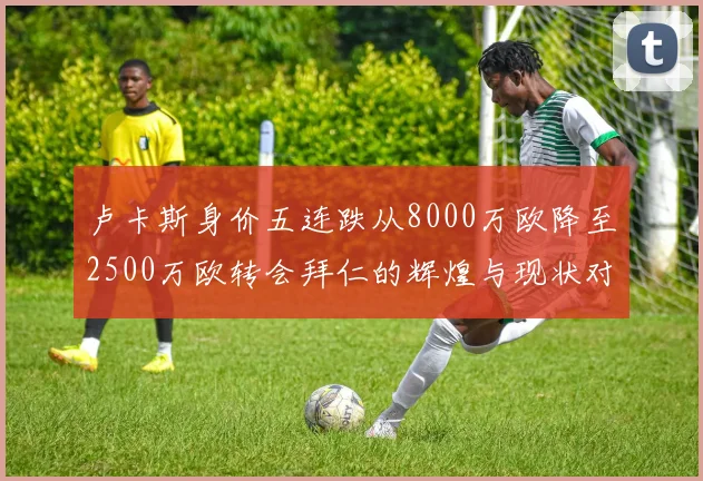 卢卡斯身价五连跌从8000万欧降至2500万欧转会拜仁的辉煌与现状对比