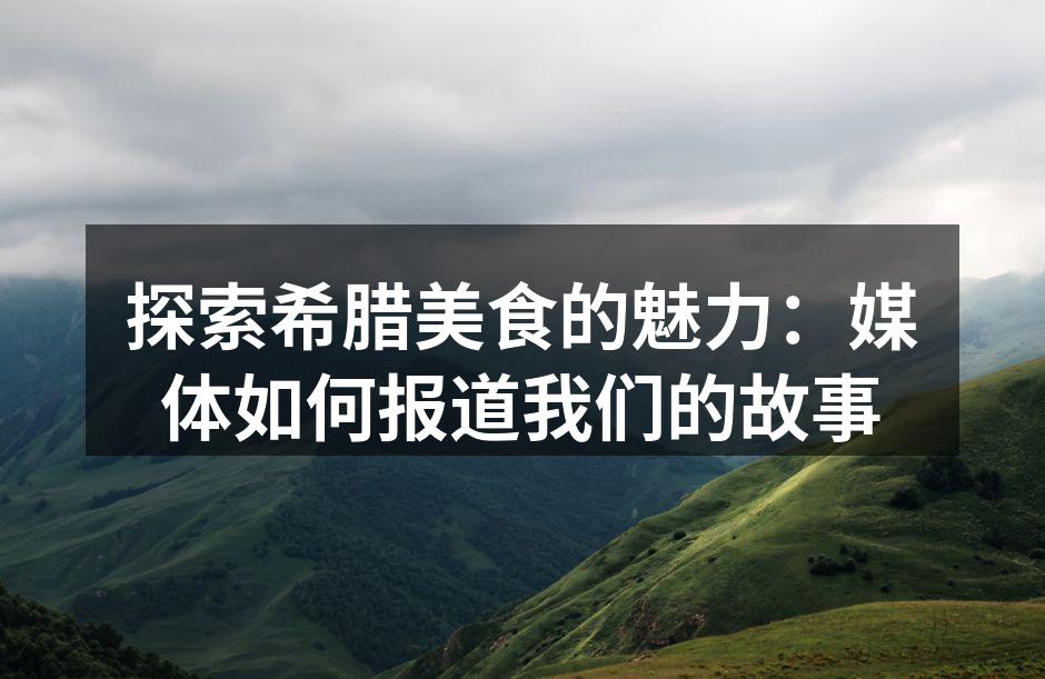 探索希腊美食的魅力：媒体如何报道我们的故事